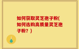 如何获取灵芝孢子粉(如何选购高质量灵芝孢子粉？)