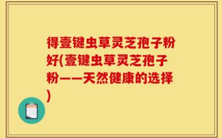 得壹键虫草灵芝孢子粉好(壹键虫草灵芝孢子粉——天然健康的选择)
