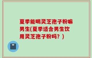 夏季能喝灵芝孢子粉嘛男生(夏季适合男生饮用灵芝孢子粉吗？)