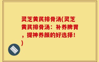 灵芝黄芪排骨汤(灵芝黄芪排骨汤：补养脾胃，提神养颜的好选择！)