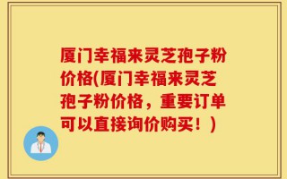 厦门幸福来灵芝孢子粉价格(厦门幸福来灵芝孢子粉价格，重要订单可以直接询价购买！)