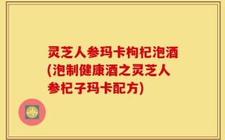 灵芝人参玛卡枸杞泡酒(泡制健康酒之灵芝人参杞子玛卡配方)