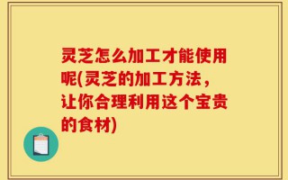 灵芝怎么加工才能使用呢(灵芝的加工方法，让你合理利用这个宝贵的食材)