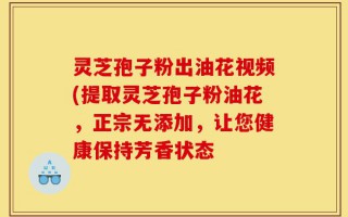 灵芝孢子粉出油花视频(提取灵芝孢子粉油花，正宗无添加，让您健康保持芳香状态