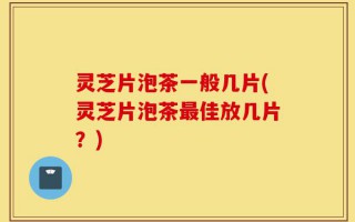 灵芝片泡茶一般几片(灵芝片泡茶最佳放几片？)