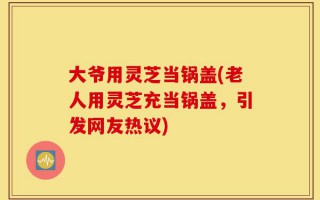 大爷用灵芝当锅盖(老人用灵芝充当锅盖，引发网友热议)