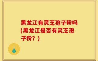黑龙江有灵芝孢子粉吗(黑龙江是否有灵芝孢子粉？)