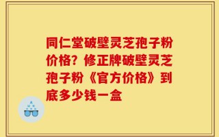 同仁堂破壁灵芝孢子粉价格？修正牌破壁灵芝孢子粉《官方价格》到底多少钱一盒