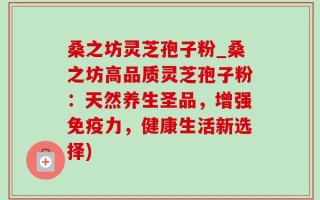 桑之坊灵芝孢子粉_桑之坊高品质灵芝孢子粉：天然养生圣品，增强免疫力，健康生活新选择)