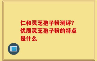 仁和灵芝孢子粉测评？优质灵芝孢子粉的特点是什么