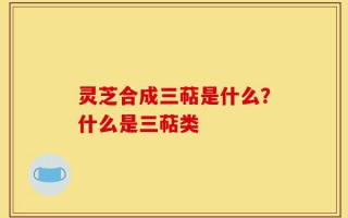 灵芝合成三萜是什么？什么是三萜类