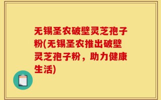 无锡圣农破壁灵芝孢子粉(无锡圣农推出破壁灵芝孢子粉，助力健康生活)