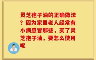 灵芝孢子油的正确做法？因为家里老人经常有小病感冒那些，买了灵芝孢子油，要怎么使用呢