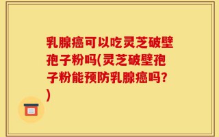 乳腺癌可以吃灵芝破壁孢子粉吗(灵芝破壁孢子粉能预防乳腺癌吗？)