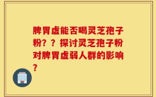 脾胃虚能否喝灵芝孢子粉？？探讨灵芝孢子粉对脾胃虚弱人群的影响？