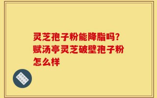 灵芝孢子粉能降脂吗？赋汤亭灵芝破壁孢子粉怎么样