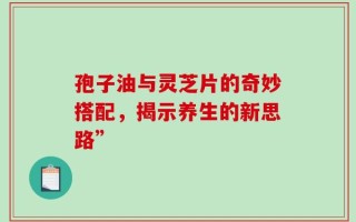 孢子油与灵芝片的奇妙搭配，揭示养生的新思路”