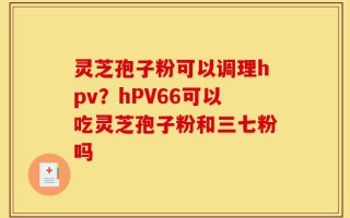 灵芝孢子粉可以调理hpv？hPV66可以吃灵芝孢子粉和三七粉吗