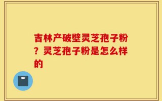吉林产破壁灵芝孢子粉？灵芝孢子粉是怎么样的