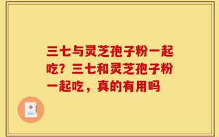 三七与灵芝孢子粉一起吃？三七和灵芝孢子粉一起吃，真的有用吗