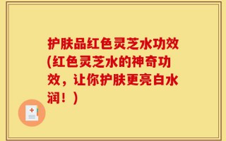 护肤品红色灵芝水功效(红色灵芝水的神奇功效，让你护肤更亮白水润！)