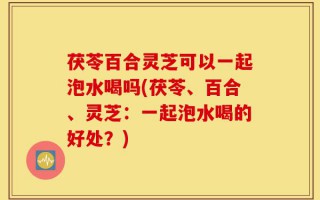 茯苓百合灵芝可以一起泡水喝吗(茯苓、百合、灵芝：一起泡水喝的好处？)