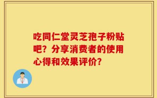 吃同仁堂灵芝孢子粉贴吧？分享消费者的使用心得和效果评价？