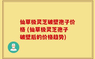 仙草极灵芝破壁孢子价格 (仙草极灵芝孢子破壁后的价格趋势)