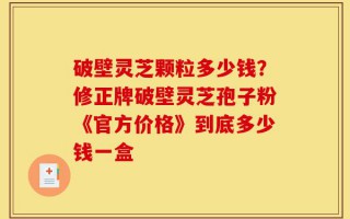 破壁灵芝颗粒多少钱？修正牌破壁灵芝孢子粉《官方价格》到底多少钱一盒