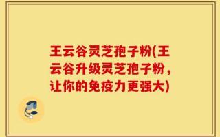 王云谷灵芝孢子粉(王云谷升级灵芝孢子粉，让你的免疫力更强大)