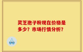 灵芝孢子粉现在价格是多少？市场行情分析？