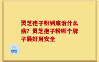 灵芝孢子粉到底治什么病？灵芝孢子粉哪个牌子最好用安全