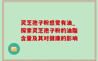 灵芝孢子粉感觉有油_探索灵芝孢子粉的油脂含量及其对健康的影响