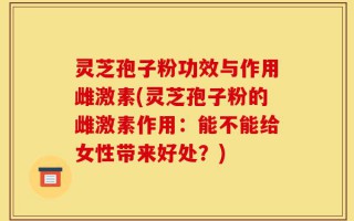 灵芝孢子粉功效与作用雌激素(灵芝孢子粉的雌激素作用：能不能给女性带来好处？)