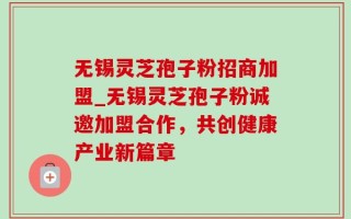 无锡灵芝孢子粉招商加盟_无锡灵芝孢子粉诚邀加盟合作，共创健康产业新篇章