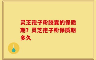 灵芝孢子粉胶囊的保质期？灵芝孢子粉保质期多久