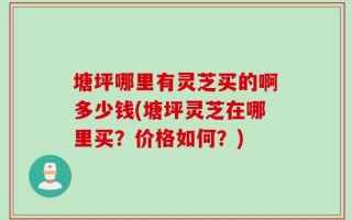 塘坪哪里有灵芝买的啊多少钱(塘坪灵芝在哪里买？价格如何？)