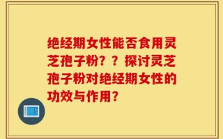 绝经期女性能否食用灵芝孢子粉？？探讨灵芝孢子粉对绝经期女性的功效与作用？