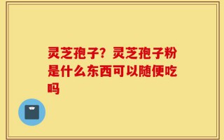 灵芝孢子？灵芝孢子粉是什么东西可以随便吃吗