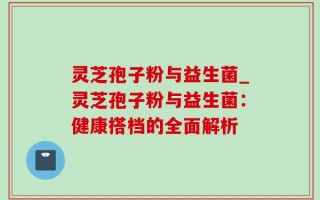 灵芝孢子粉与益生菌_灵芝孢子粉与益生菌：健康搭档的全面解析