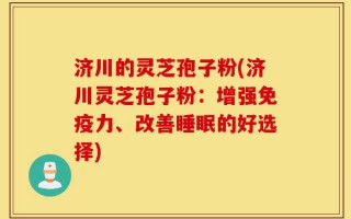 济川的灵芝孢子粉(济川灵芝孢子粉：增强免疫力、改善睡眠的好选择)