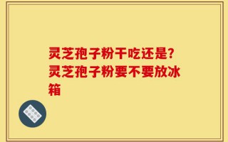 灵芝孢子粉干吃还是？灵芝孢子粉要不要放冰箱