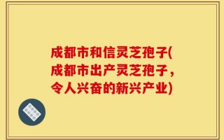 成都市和信灵芝孢子(成都市出产灵芝孢子，令人兴奋的新兴产业)