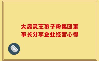 大晟灵芝孢子粉集团董事长分享企业经营心得
