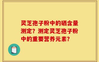 灵芝孢子粉中的硒含量测定？测定灵芝孢子粉中的重要营养元素？