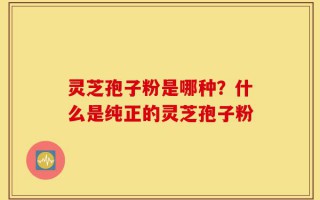 灵芝孢子粉是哪种？什么是纯正的灵芝孢子粉