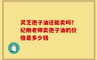 灵芝孢子油还能卖吗？纪刚老师卖孢子油的价格是多少钱