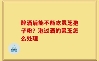 醉酒后能不能吃灵芝孢子粉？泡过酒的灵芝怎么处理