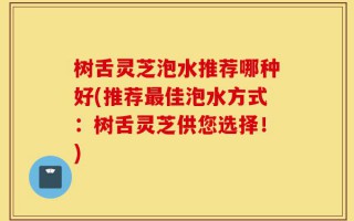 树舌灵芝泡水推荐哪种好(推荐最佳泡水方式：树舌灵芝供您选择！)
