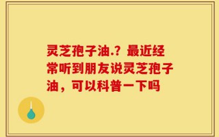 灵芝孢子油.？最近经常听到朋友说灵芝孢子油，可以科普一下吗